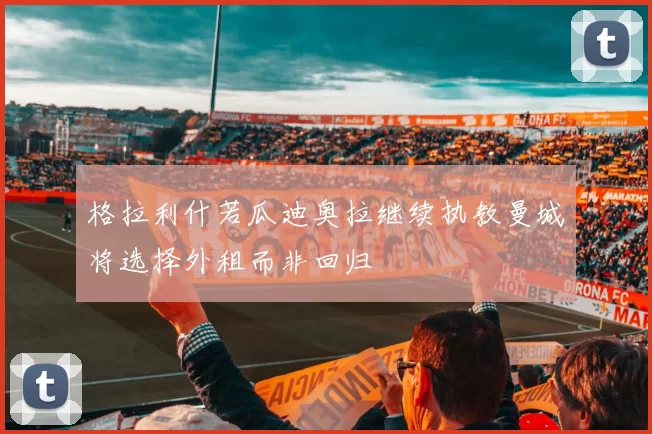 格拉利什若瓜迪奥拉继续执教曼城将选择外租而非回归