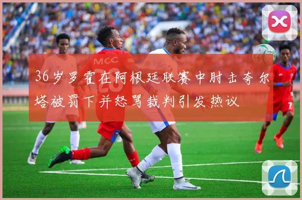 36岁罗霍在阿根廷联赛中肘击夸尔塔被罚下并怒骂裁判引发热议