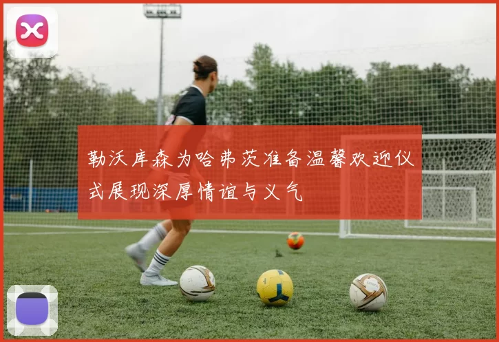勒沃库森为哈弗茨准备温馨欢迎仪式展现深厚情谊与义气