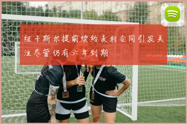 纽卡斯尔提前续约麦利合同引发关注尽管仍有六年到期