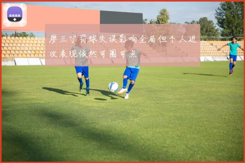 廖三宁罚球失误影响全局但个人进攻表现依然可圈可点