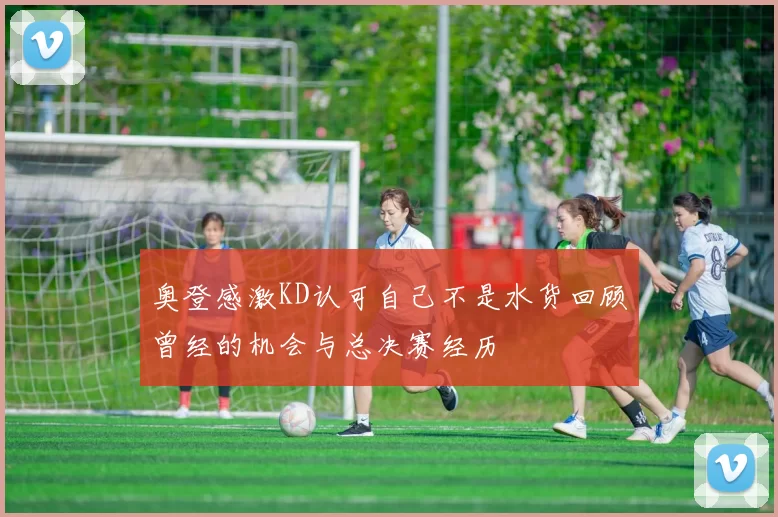 奥登感激KD认可自己不是水货回顾曾经的机会与总决赛经历