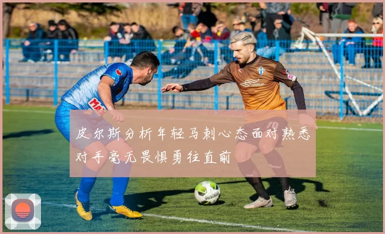 皮尔斯分析年轻马刺心态面对熟悉对手毫无畏惧勇往直前