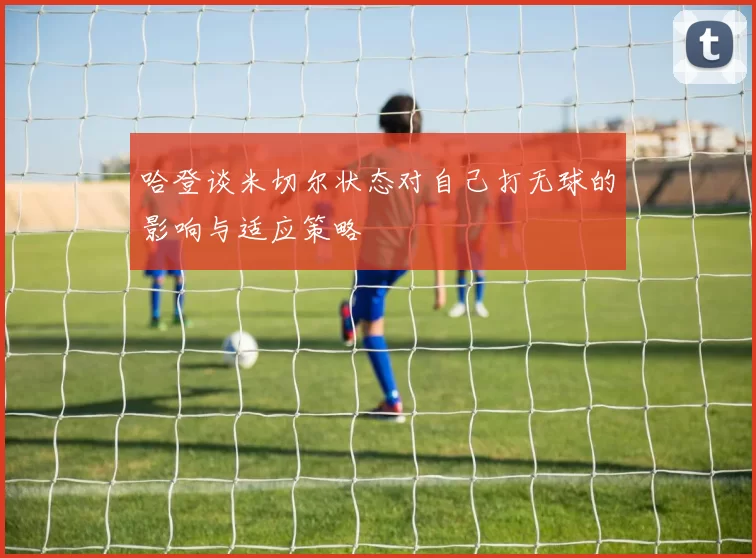 哈登谈米切尔状态对自己打无球的影响与适应策略
