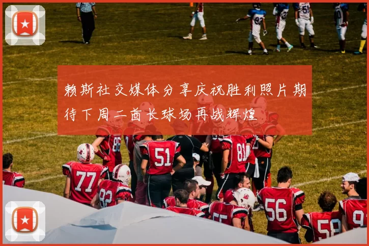 赖斯社交媒体分享庆祝胜利照片期待下周二酋长球场再战辉煌