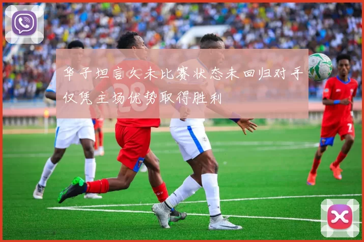 华子坦言久未比赛状态未回归对手仅凭主场优势取得胜利