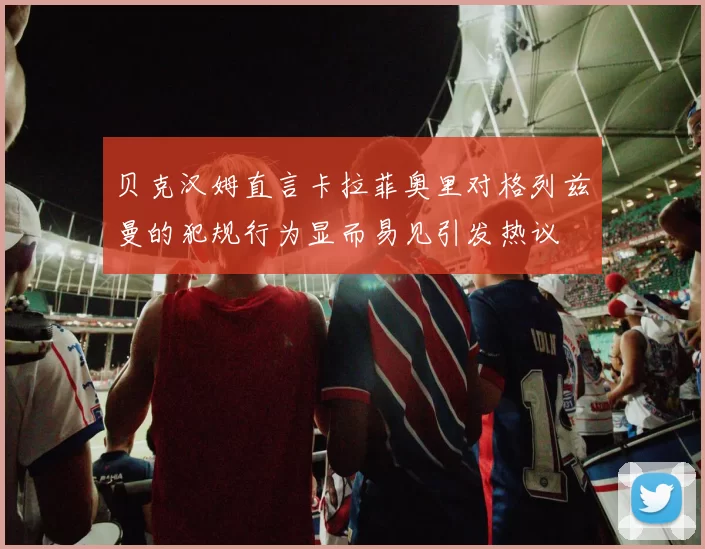贝克汉姆直言卡拉菲奥里对格列兹曼的犯规行为显而易见引发热议