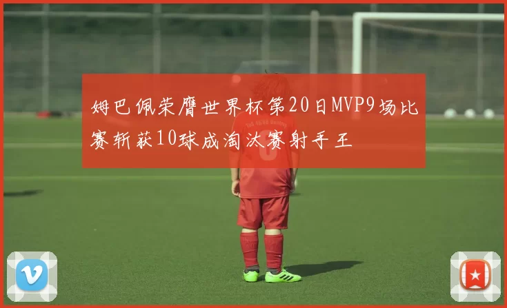 姆巴佩荣膺世界杯第20日MVP9场比赛斩获10球成淘汰赛射手王