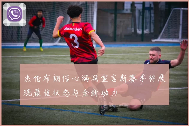 杰伦布朗信心满满宣言新赛季将展现最佳状态与全新动力
