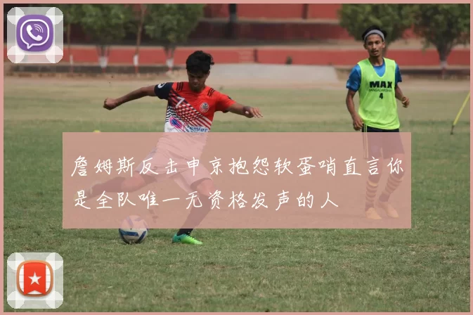 詹姆斯反击申京抱怨软蛋哨直言你是全队唯一无资格发声的人
