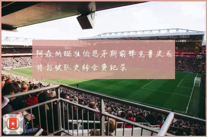 阿森纳瞄准伯恩茅斯前锋克鲁皮或将打破队史转会费纪录