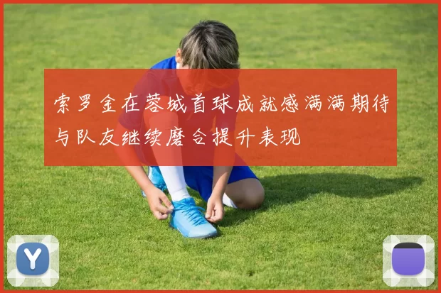 索罗金在蓉城首球成就感满满期待与队友继续磨合提升表现