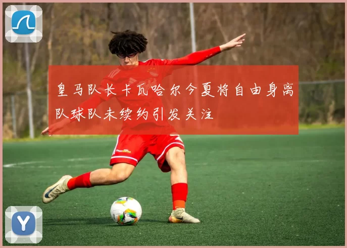皇马队长卡瓦哈尔今夏将自由身离队球队未续约引发关注