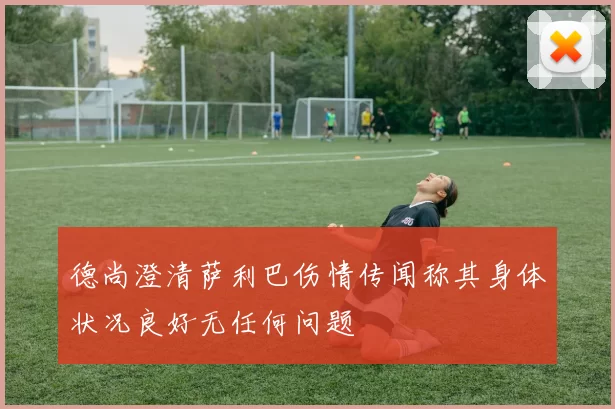 德尚澄清萨利巴伤情传闻称其身体状况良好无任何问题