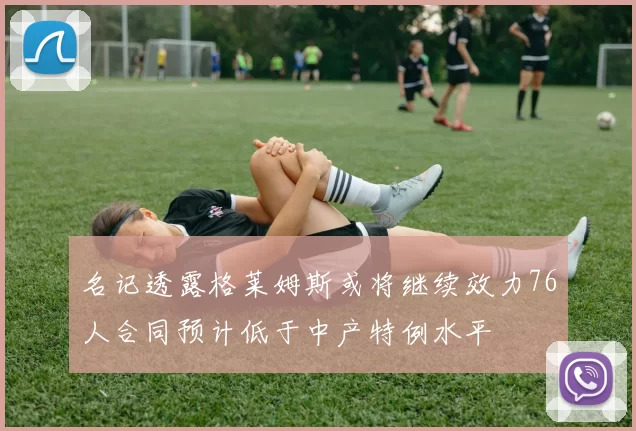 名记透露格莱姆斯或将继续效力76人合同预计低于中产特例水平