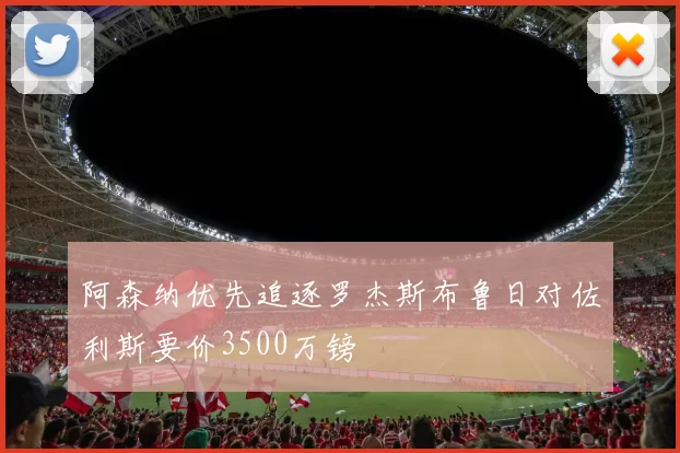 阿森纳优先追逐罗杰斯布鲁日对佐利斯要价3500万镑