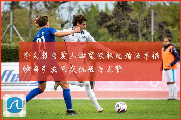 李炎哲与爱人甜蜜领取结婚证幸福瞬间引发网友祝福与点赞