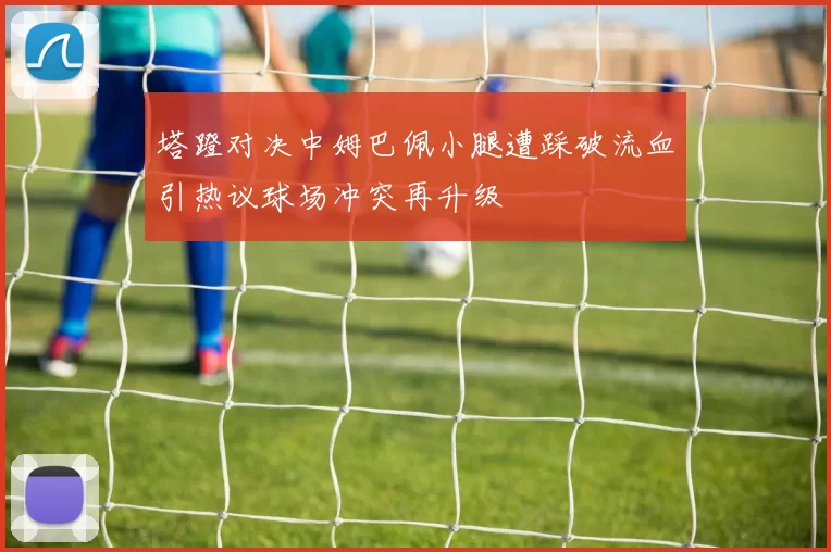 塔蹬对决中姆巴佩小腿遭踩破流血引热议球场冲突再升级
