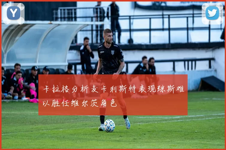 卡拉格分析麦卡利斯特表现琼斯难以胜任维尔茨角色