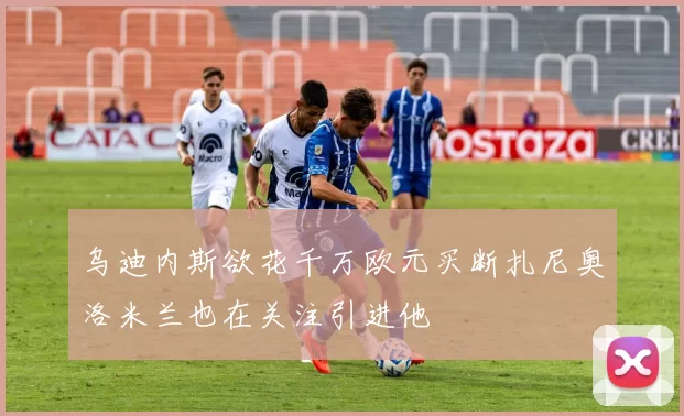 乌迪内斯欲花千万欧元买断扎尼奥洛米兰也在关注引进他